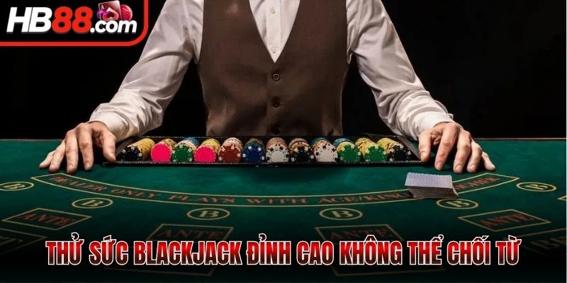 Thử sức Blackjack đỉnh cao không thể chối từ